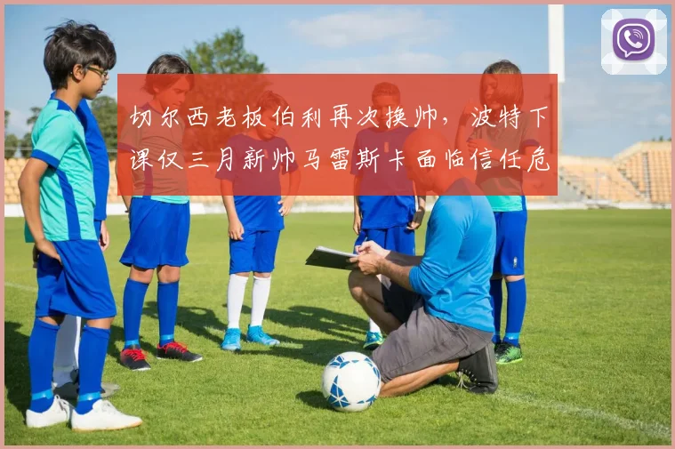切尔西老板伯利再次换帅，波特下课仅三月新帅马雷斯卡面临信任危机
