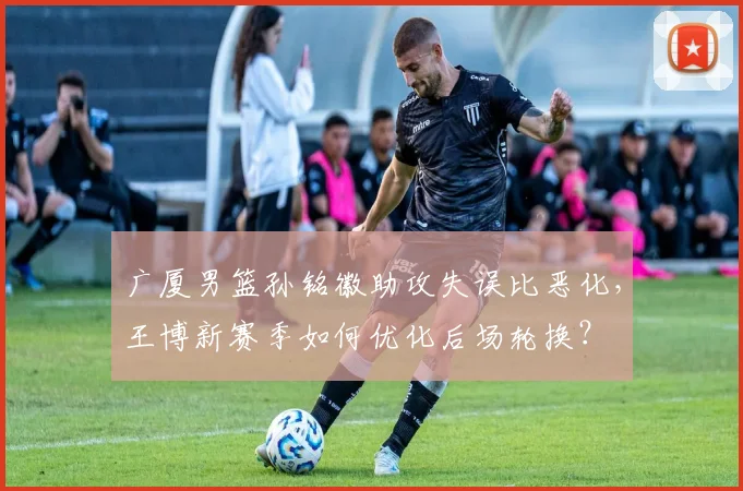 广厦男篮孙铭徽助攻失误比恶化，王博新赛季如何优化后场轮换？