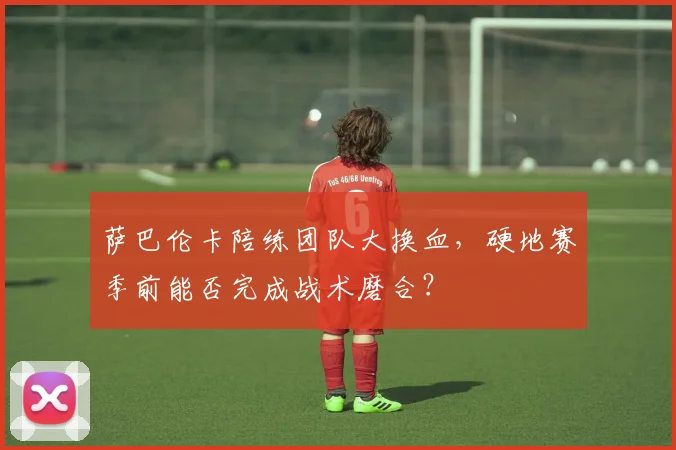 萨巴伦卡陪练团队大换血，硬地赛季前能否完成战术磨合？