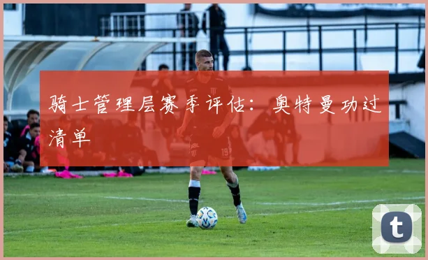 骑士管理层赛季评估：奥特曼功过清单